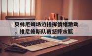 包含贝林厄姆场边指挥情绪激动，维尼修斯队员怒摔水瓶的词条