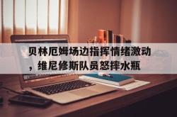 包含贝林厄姆场边指挥情绪激动，维尼修斯队员怒摔水瓶的词条